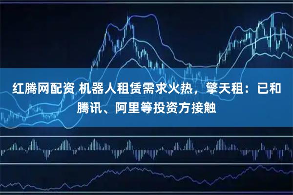 红腾网配资 机器人租赁需求火热，擎天租：已和腾讯、阿里等投资方接触