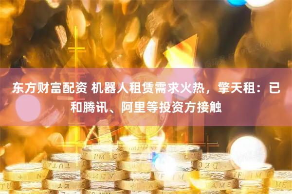 东方财富配资 机器人租赁需求火热，擎天租：已和腾讯、阿里等投资方接触