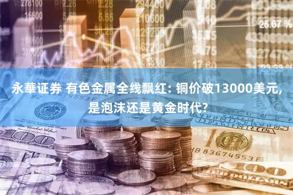 永華证券 有色金属全线飘红: 铜价破13000美元, 是泡沫还是黄金时代?