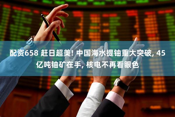 配资658 赶日超美! 中国海水提铀重大突破, 45亿吨铀矿在手, 核电不再看眼色