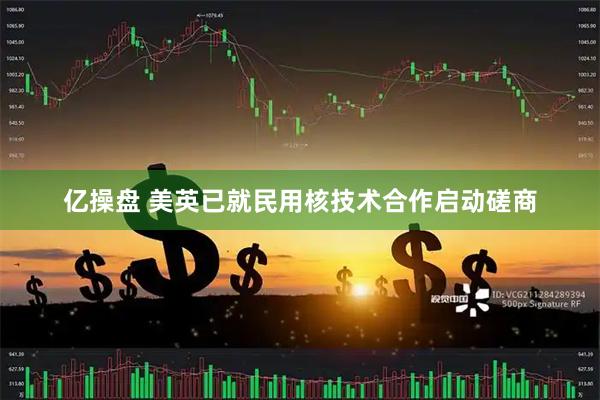 亿操盘 美英已就民用核技术合作启动磋商