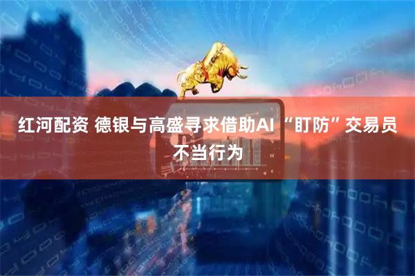 红河配资 德银与高盛寻求借助AI “盯防”交易员不当行为