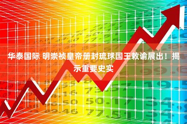 华泰国际 明崇祯皇帝册封琉球国王敕谕展出！揭示重要史实
