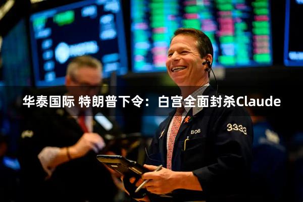 华泰国际 特朗普下令：白宫全面封杀Claude