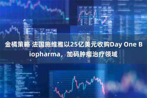金橘策略 法国施维雅以25亿美元收购Day One Biopharma，加码肿瘤治疗领域