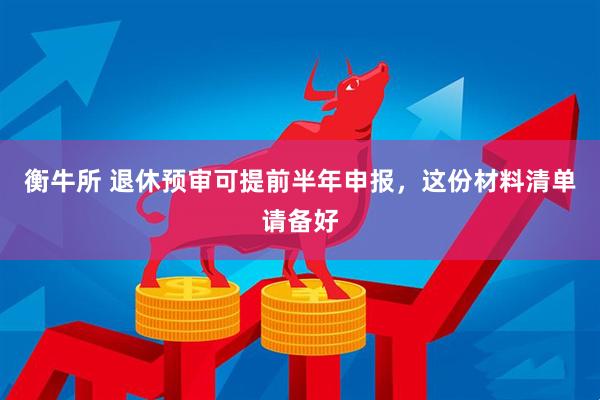 衡牛所 退休预审可提前半年申报，这份材料清单请备好