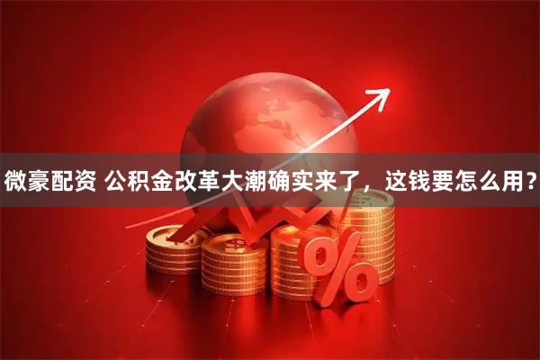 微豪配资 公积金改革大潮确实来了，这钱要怎么用？