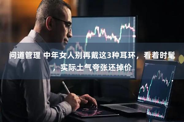 问道管理 中年女人别再戴这3种耳环，看着时髦，实际土气夸张还掉价