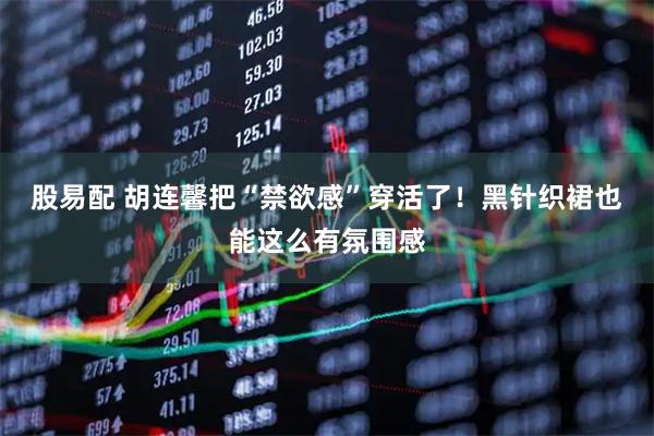 股易配 胡连馨把“禁欲感”穿活了！黑针织裙也能这么有氛围感