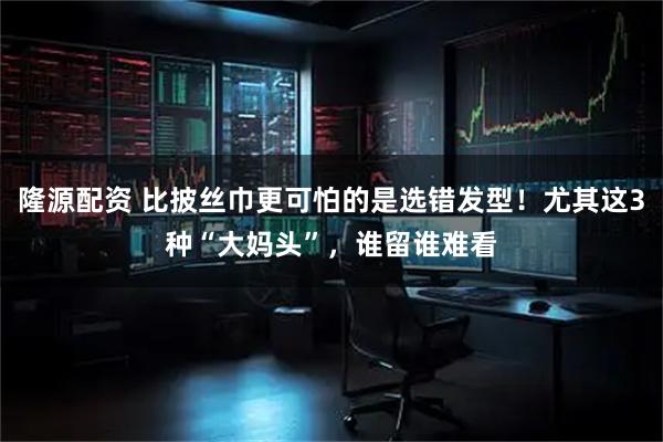 隆源配资 比披丝巾更可怕的是选错发型！尤其这3种“大妈头”，谁留谁难看