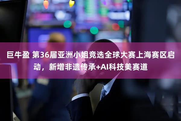 巨牛盈 第36届亚洲小姐竞选全球大赛上海赛区启动，新增非遗传承+AI科技美赛道