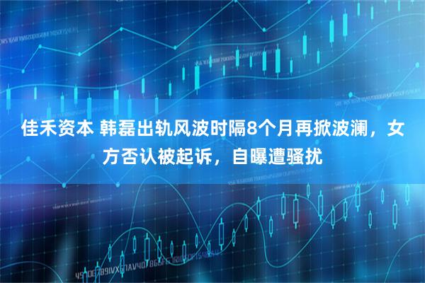 佳禾资本 韩磊出轨风波时隔8个月再掀波澜，女方否认被起诉，自曝遭骚扰