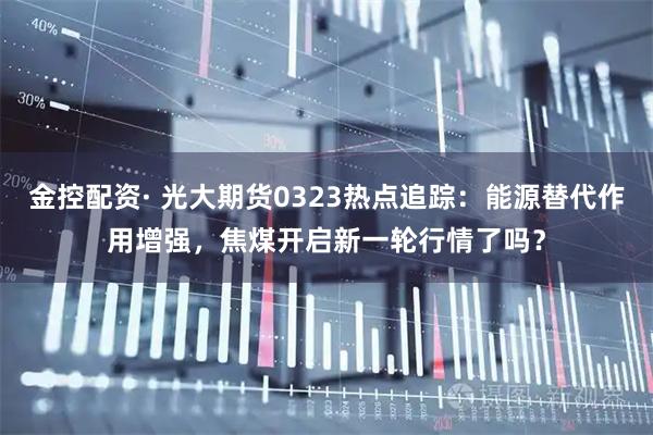 金控配资· 光大期货0323热点追踪：能源替代作用增强，焦煤开启新一轮行情了吗？