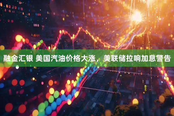 融金汇银 美国汽油价格大涨，美联储拉响加息警告