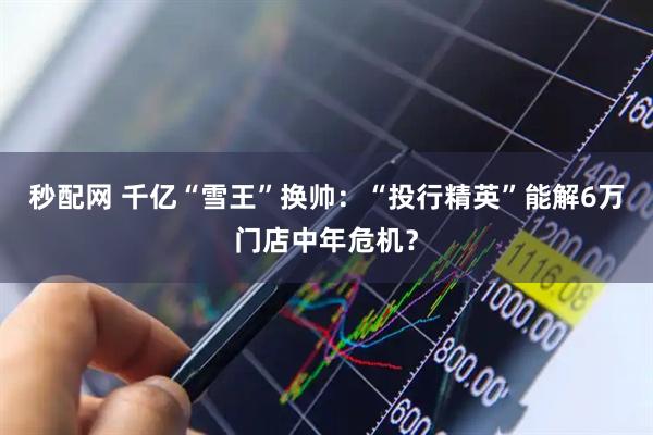 秒配网 千亿“雪王”换帅：“投行精英”能解6万门店中年危机？