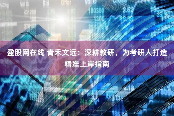 盈股网在线 青禾文远：深耕教研，为考研人打造精准上岸指南