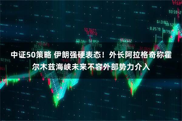 中证50策略 伊朗强硬表态!外长阿拉格奇称霍尔木兹海峡未来不容外部势力介入