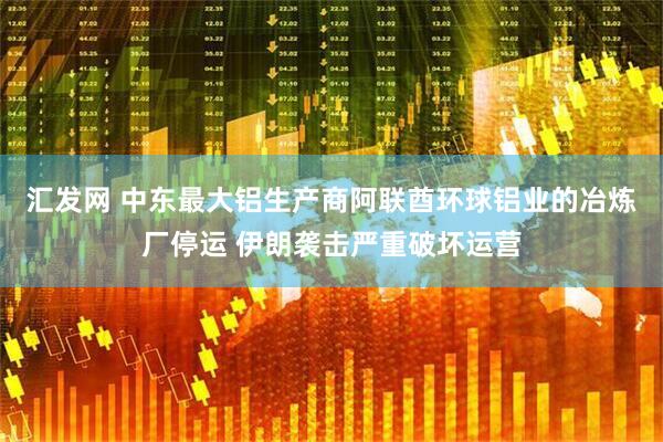 汇发网 中东最大铝生产商阿联酋环球铝业的冶炼厂停运 伊朗袭击严重破坏运营