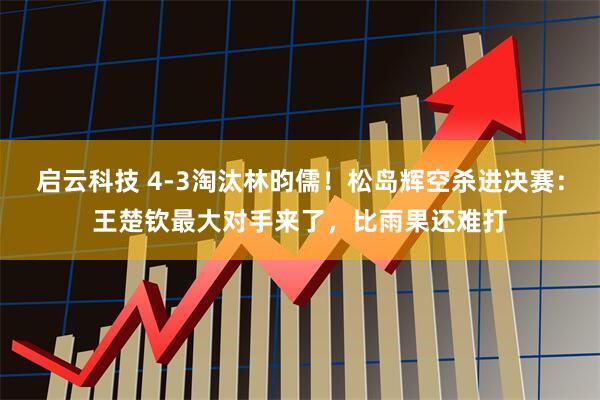 启云科技 4-3淘汰林昀儒！松岛辉空杀进决赛：王楚钦最大对手来了，比雨果还难打