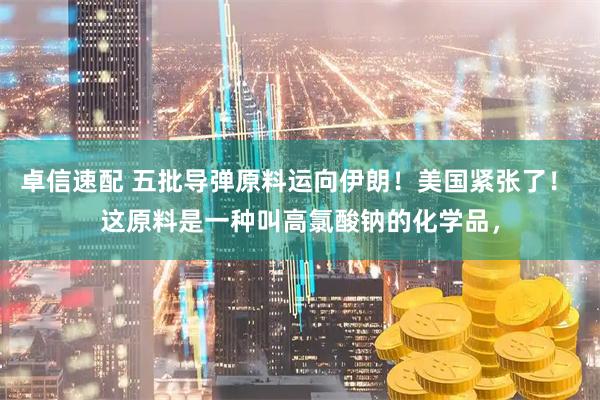 卓信速配 五批导弹原料运向伊朗！美国紧张了！ 这原料是一种叫高氯酸钠的化学品，