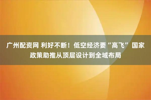 广州配资网 利好不断！低空经济要“高飞” 国家政策助推从顶层设计到全域布局