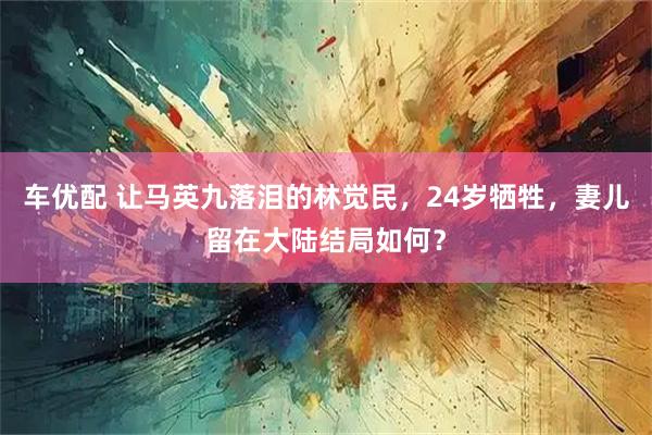 车优配 让马英九落泪的林觉民,24岁牺牲,妻儿留在大陆结局如何?
