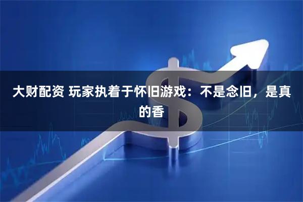 大财配资 玩家执着于怀旧游戏：不是念旧，是真的香