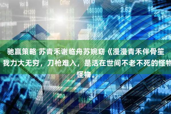 驰赢策略 苏青禾谢临舟苏婉窈《漫漫青禾伴骨笙》我力大无穷，刀枪难入，是活在世间不老不死的怪物。