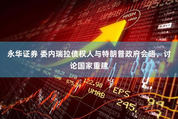 永华证券 委内瑞拉债权人与特朗普政府会晤，讨论国家重建