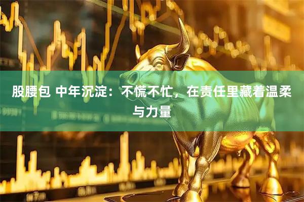 股腰包 中年沉淀:不慌不忙,在责任里藏着温柔与力量