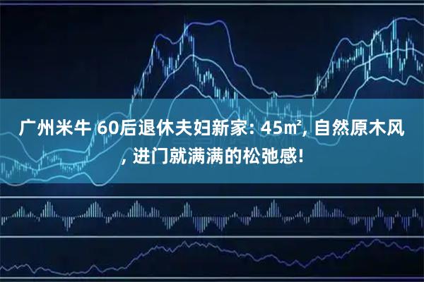 广州米牛 60后退休夫妇新家: 45㎡, 自然原木风, 进门就满满的松弛感!