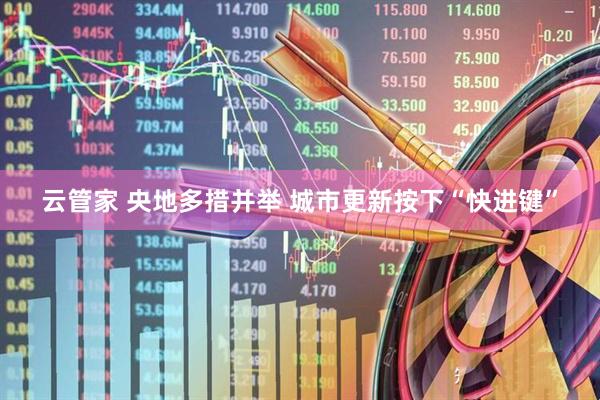 云管家 央地多措并举 城市更新按下“快进键”