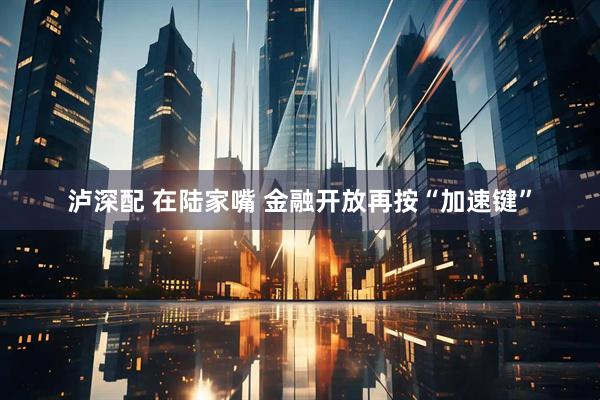 泸深配 在陆家嘴 金融开放再按“加速键”