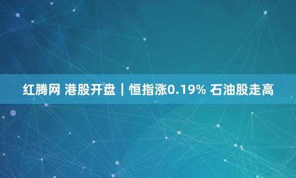红腾网 港股开盘｜恒指涨0.19% 石油股走高