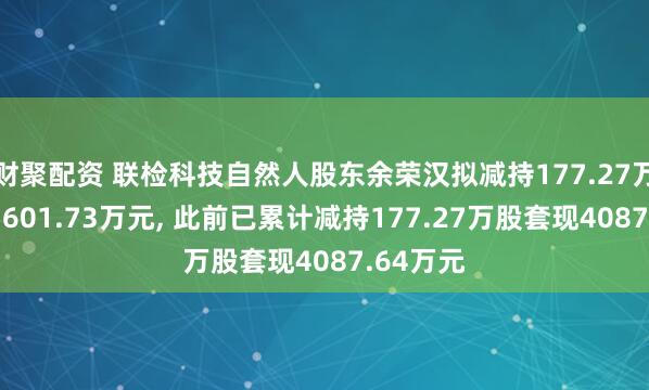 财聚配资 联检科技自然人股东余荣汉拟减持177.27万股套现5601.73万元, 此前已累计减持177.27万股套现4087.64万元