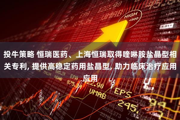 投牛策略 恒瑞医药、上海恒瑞取得喹啉胺盐晶型相关专利, 提供高稳定药用盐晶型, 助力临床治疗应用
