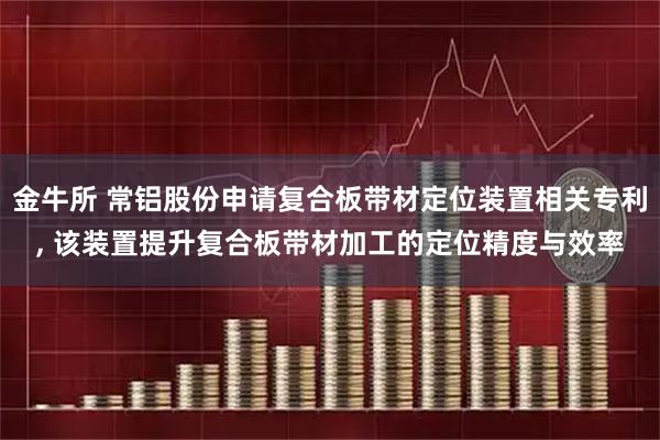金牛所 常铝股份申请复合板带材定位装置相关专利, 该装置提升复合板带材加工的定位精度与效率