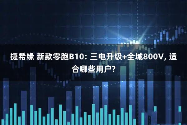 捷希缘 新款零跑B10: 三电升级+全域800V, 适合哪些用户?