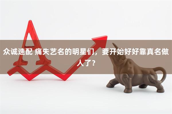 众诚速配 痛失艺名的明星们,要开始好好靠真名做人了?