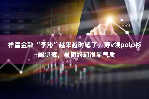 祥富金融 “李沁”越来越时髦了,穿v领polo衫+阔腿裤,虽简约却很显气质