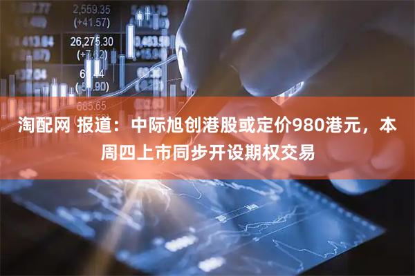 淘配网 报道：中际旭创港股或定价980港元，本周四上市同步开设期权交易