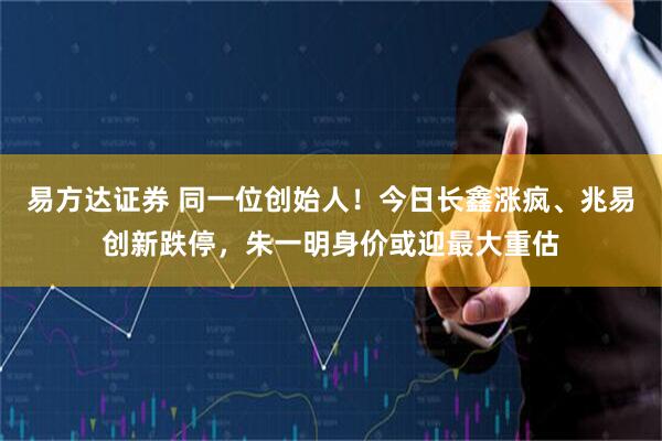 易方达证券 同一位创始人！今日长鑫涨疯、兆易创新跌停，朱一明身价或迎最大重估