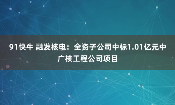 91快牛 融发核电：全资子公司中标1.01亿元中广核工程公司项目