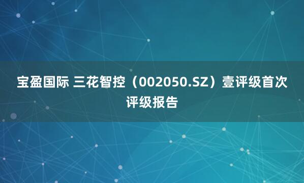 宝盈国际 三花智控（002050.SZ）壹评级首次评级报告