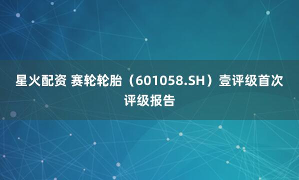 星火配资 赛轮轮胎(601058.SH)壹评级首次评级报告