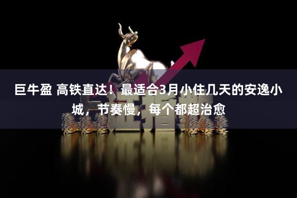 巨牛盈 高铁直达！最适合3月小住几天的安逸小城，节奏慢，每个都超治愈