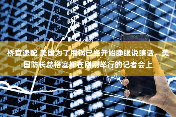 桥宜速配 美国为了甩锅已经开始睁眼说瞎话，美国防长赫格塞斯在刚刚举行的记者会上
