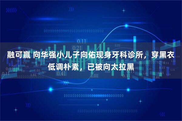 融可赢 向华强小儿子向佑现身牙科诊所，穿黑衣低调朴素，已被向太拉黑
