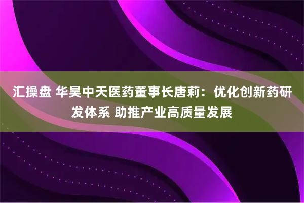 汇操盘 华昊中天医药董事长唐莉：优化创新药研发体系 助推产业高质量发展