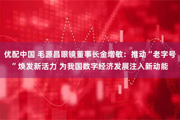优配中国 毛源昌眼镜董事长金增敏：推动“老字号”焕发新活力 为我国数字经济发展注入新动能